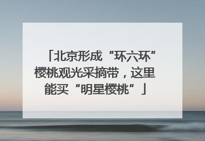 北京形成“环六环”樱桃观光采摘带，这里能买“明星樱桃”