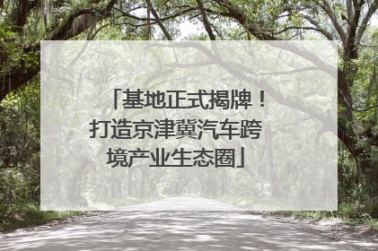 基地正式揭牌！打造京津冀汽车跨境产业生态圈