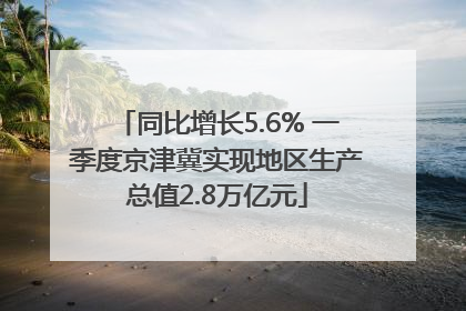 同比增长5.6% 一季度京津冀实现地区生产总值2.8万亿元