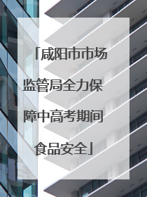 咸阳市市场监管局全力保障中高考期间食品安全