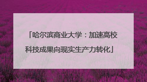 哈尔滨商业大学：加速高校科技成果向现实生产力转化