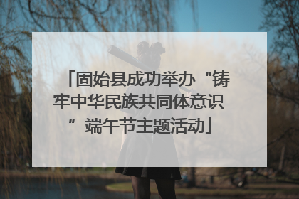 固始县成功举办“铸牢中华民族共同体意识”端午节主题活动