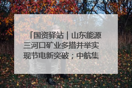国资驿站｜山东能源三河口矿业多措并举实现节电新突破；中航集团开通广州—北京—格拉斯哥全货机航线