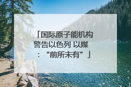 国际原子能机构警告以色列 以媒：“前所未有”