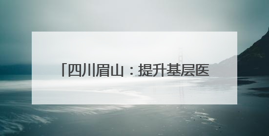 四川眉山：提升基层医疗服务能力 实现机构全覆盖转向服务全覆盖