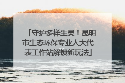 守护多样生灵！昆明市生态环保专业人大代表工作站解锁新玩法