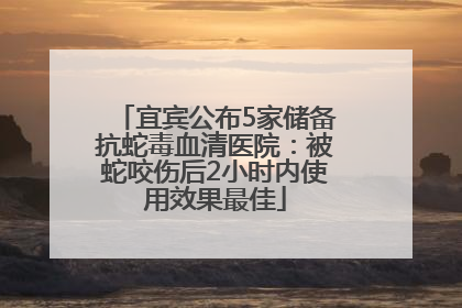 宜宾公布5家储备抗蛇毒血清医院：被蛇咬伤后2小时内使用效果最佳