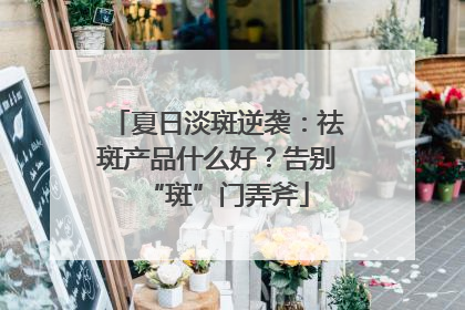 夏日淡斑逆袭：祛斑产品什么好？告别“斑”门弄斧