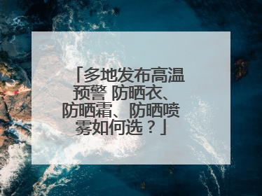 多地发布高温预警 防晒衣、防晒霜、防晒喷雾如何选？