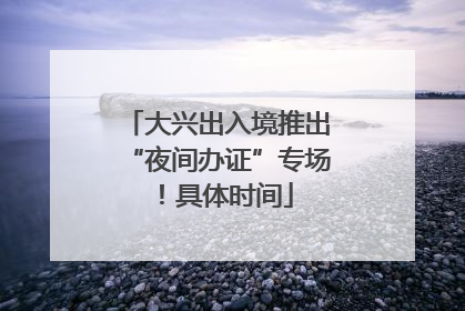 大兴出入境推出“夜间办证”专场！具体时间