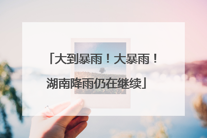 大到暴雨！大暴雨！湖南降雨仍在继续