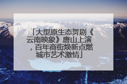 大型原生态舞剧《云南映象》唐山上演，百年商街焕新点燃城市艺术激情