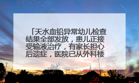 天水血铅异常幼儿检查结果全部发放，患儿正接受输液治疗，有家长担心后遗症，医院已从外科楼腾出多个病房