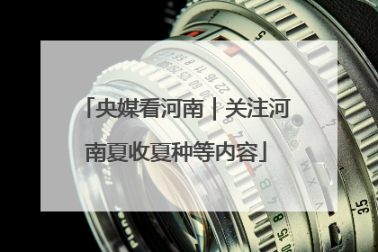 央媒看河南｜关注河南夏收夏种等内容