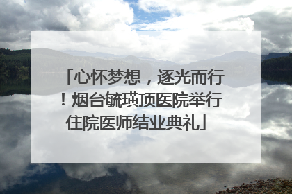 心怀梦想，逐光而行！烟台毓璜顶医院举行住院医师结业典礼