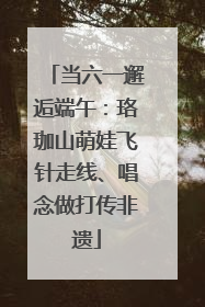 当六一邂逅端午：珞珈山萌娃飞针走线、唱念做打传非遗