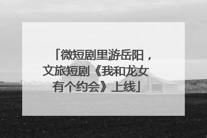 微短剧里游岳阳，文旅短剧《我和龙女有个约会》上线