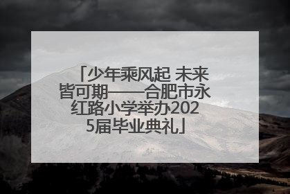 少年乘风起 未来皆可期——合肥市永红路小学举办2025届毕业典礼