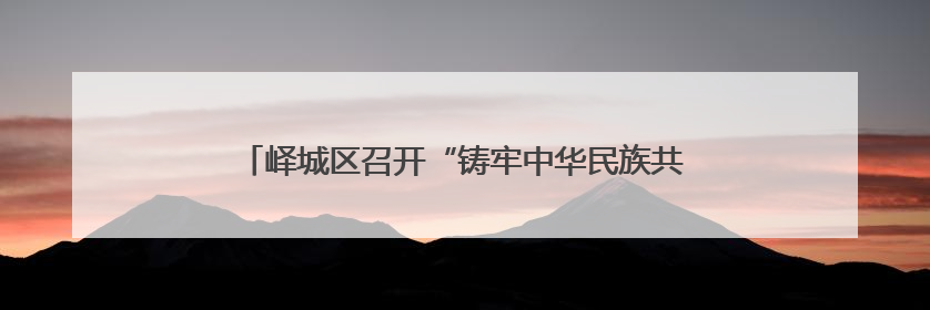 峄城区召开“铸牢中华民族共同体意识工作”新闻发布会