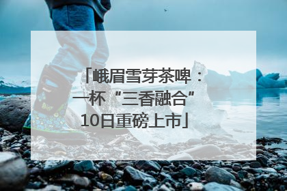峨眉雪芽茶啤：一杯“三香融合”10日重磅上市