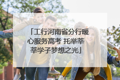 工行河南省分行暖心服务高考 托举莘莘学子梦想之光