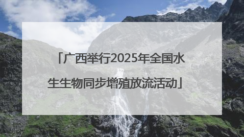 广西举行2025年全国水生生物同步增殖放流活动