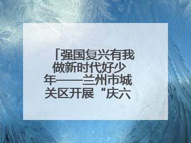 强国复兴有我 做新时代好少年——兰州市城关区开展“庆六一”活动集锦