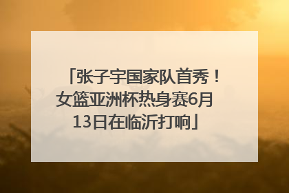 张子宇国家队首秀！女篮亚洲杯热身赛6月13日在临沂打响
