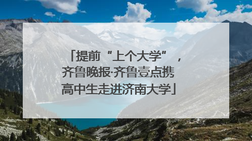 提前“上个大学”，齐鲁晚报·齐鲁壹点携高中生走进济南大学