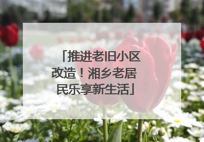 推进老旧小区改造！湘乡老居民乐享新生活