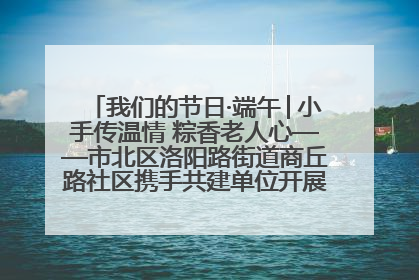 我们的节日·端午│小手传温情 粽香老人心——市北区洛阳路街道商丘路社区携手共建单位开展端午主题活动