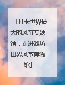 打卡世界最大的风筝专题馆，走进潍坊世界风筝博物馆