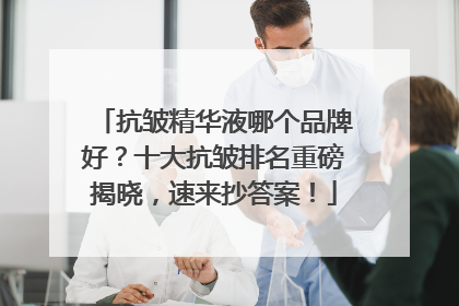 抗皱精华液哪个品牌好？十大抗皱排名重磅揭晓，速来抄答案！