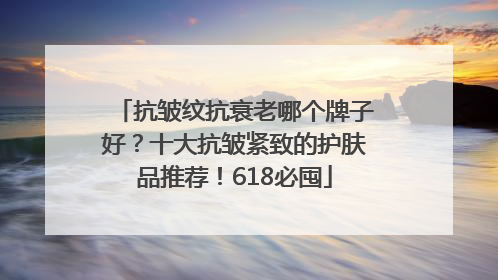 抗皱纹抗衰老哪个牌子好？十大抗皱紧致的护肤品推荐！618必囤