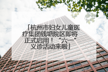 杭州市妇女儿童医疗集团钱塘院区即将正式启用！“六一”义诊活动来啦