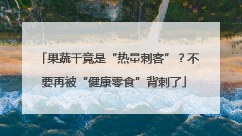 果蔬干竟是“热量刺客”？不要再被“健康零食”背刺了