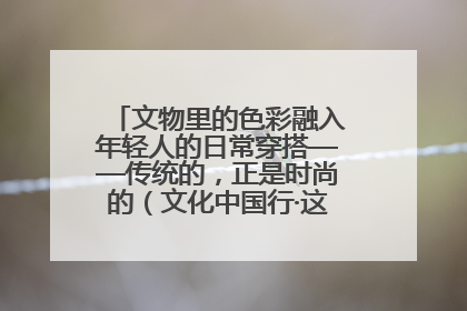 文物里的色彩融入年轻人的日常穿搭——传统的，正是时尚的（文化中国行·这些美 很中国）