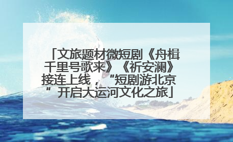 文旅题材微短剧《舟楫千里号歌来》《祈安澜》接连上线，“短剧游北京”开启大运河文化之旅