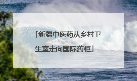 新疆中医药从乡村卫生室走向国际药柜