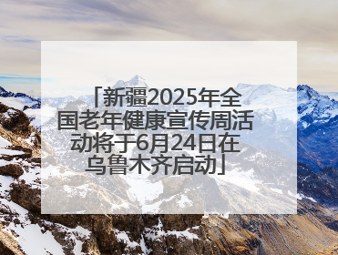 新疆2025年全国老年健康宣传周活动将于6月24日在乌鲁木齐启动