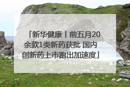 新华健康丨前五月20余款1类新药获批 国内创新药上市跑出加速度