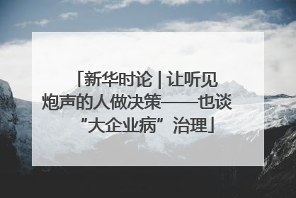 新华时论 | 让听见炮声的人做决策——也谈“大企业病”治理