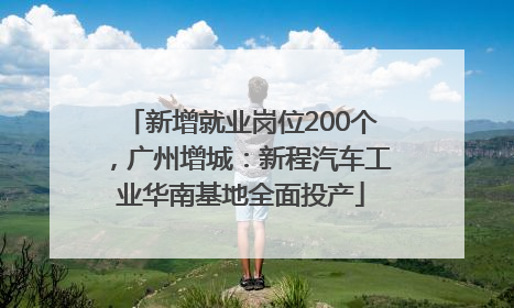 新增就业岗位200个，广州增城：新程汽车工业华南基地全面投产