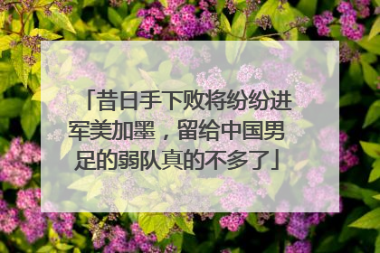 昔日手下败将纷纷进军美加墨，留给中国男足的弱队真的不多了