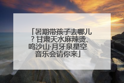 暑期带孩子去哪儿？甘肃天水麻辣烫、鸣沙山·月牙泉星空音乐会请你来