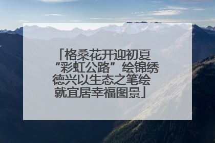 格桑花开迎初夏 “彩虹公路”绘锦绣 德兴以生态之笔绘就宜居幸福图景