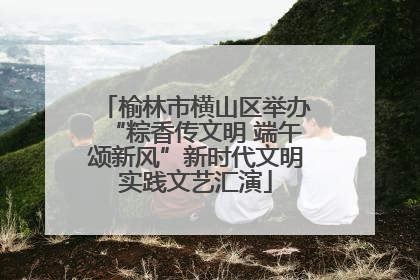榆林市横山区举办“粽香传文明 端午颂新风”新时代文明实践文艺汇演