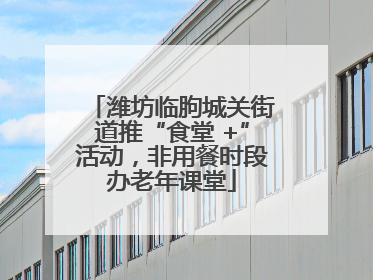 潍坊临朐城关街道推“食堂 +”活动，非用餐时段办老年课堂