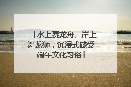 水上赛龙舟、岸上舞龙狮，沉浸式感受端午文化习俗