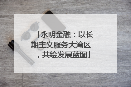 永明金融：以长期主义服务大湾区，共绘发展蓝图